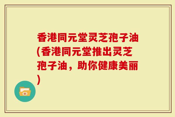 香港同元堂灵芝孢子油(香港同元堂推出灵芝孢子油，助你健康美丽)