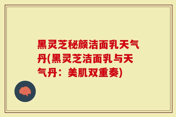 黑灵芝秘颜洁面乳天气丹(黑灵芝洁面乳与天气丹：美肌双重奏)