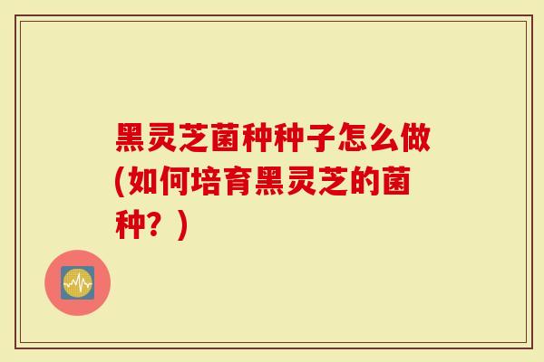 黑灵芝菌种种子怎么做(如何培育黑灵芝的菌种？)