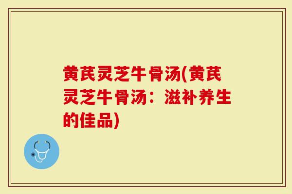 黄芪灵芝牛骨汤(黄芪灵芝牛骨汤：滋补养生的佳品)