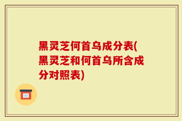 黑灵芝何首乌成分表(黑灵芝和何首乌所含成分对照表)