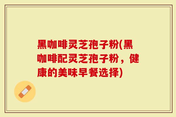 黑咖啡灵芝孢子粉(黑咖啡配灵芝孢子粉，健康的美味早餐选择)