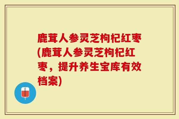 鹿茸人参灵芝枸杞红枣(鹿茸人参灵芝枸杞红枣，提升养生宝库有效档案)