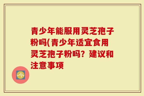 青少年能服用灵芝孢子粉吗(青少年适宜食用灵芝孢子粉吗？建议和注意事项