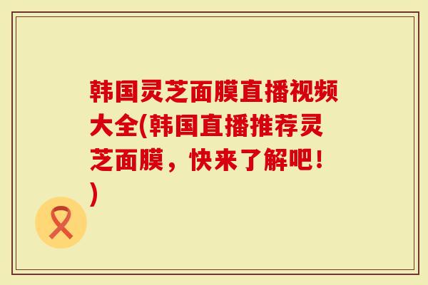 韩国灵芝面膜直播视频大全(韩国直播推荐灵芝面膜，快来了解吧！)