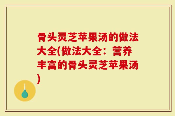 骨头灵芝苹果汤的做法大全(做法大全：营养丰富的骨头灵芝苹果汤)