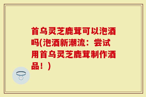 首乌灵芝鹿茸可以泡酒吗(泡酒新潮流：尝试用首乌灵芝鹿茸制作酒品！)