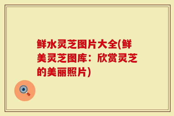 鲜水灵芝图片大全(鲜美灵芝图库：欣赏灵芝的美丽照片)