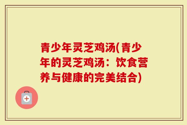青少年灵芝鸡汤(青少年的灵芝鸡汤：饮食营养与健康的完美结合)