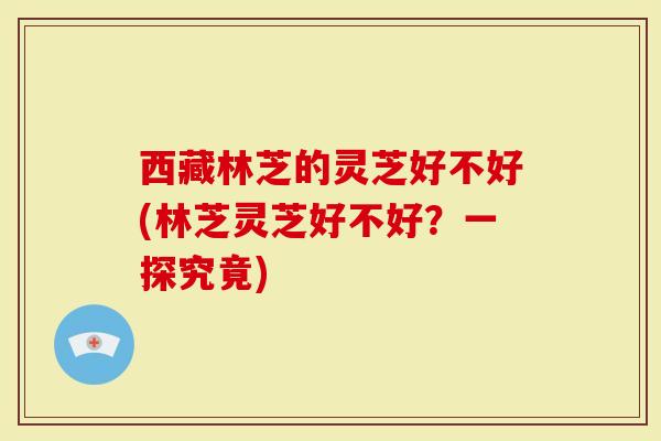 西藏林芝的灵芝好不好(林芝灵芝好不好？一探究竟)