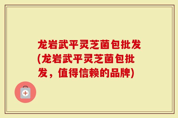 龙岩武平灵芝菌包批发(龙岩武平灵芝菌包批发，值得信赖的品牌)