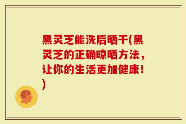 黑灵芝能洗后晒干(黑灵芝的正确晾晒方法，让你的生活更加健康！)