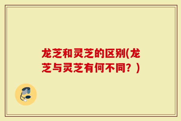 龙芝和灵芝的区别(龙芝与灵芝有何不同？)
