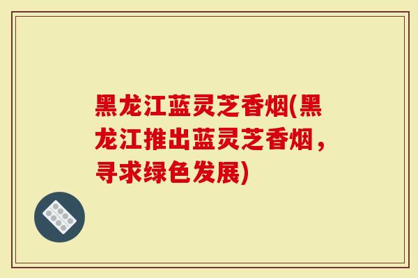 黑龙江蓝灵芝香烟(黑龙江推出蓝灵芝香烟,寻求绿色发展)-第1张图片-灵芝大师 黑龙江蓝灵芝香烟(黑龙江推出蓝灵芝香烟,寻求绿色发展)-第1张图片-灵芝大师