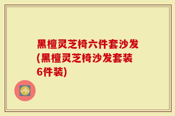 黑檀灵芝椅六件套沙发(黑檀灵芝椅沙发套装6件装)