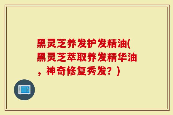 黑灵芝养发护发精油(黑灵芝萃取养发精华油，神奇修复秀发？)