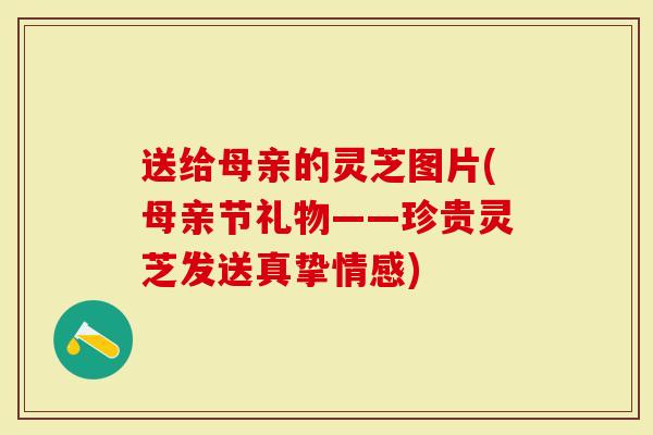 送给母亲的灵芝图片(母亲节礼物——珍贵灵芝发送真挚情感)