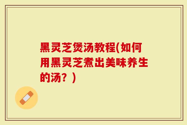 黑灵芝煲汤教程(如何用黑灵芝煮出美味养生的汤？)