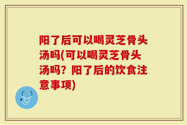 阳了后可以喝灵芝骨头汤吗(可以喝灵芝骨头汤吗？阳了后的饮食注意事项)