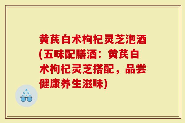 黄芪白术枸杞灵芝泡酒(五味配膳酒：黄芪白术枸杞灵芝搭配，品尝健康养生滋味)