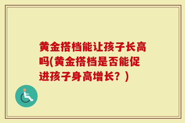 黄金搭档能让孩子长高吗(黄金搭档是否能促进孩子身高增长？)