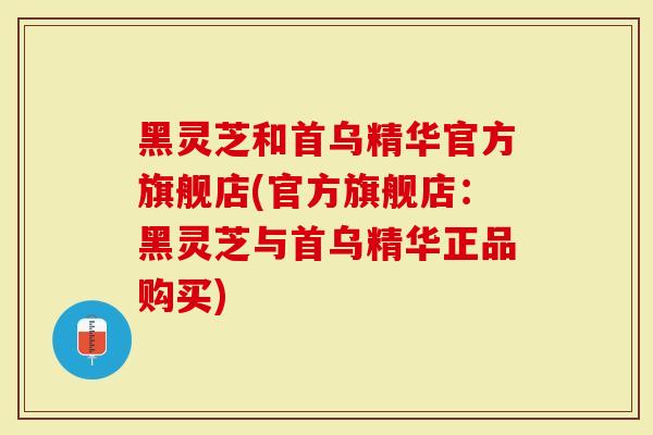 黑灵芝和首乌精华官方旗舰店(官方旗舰店：黑灵芝与首乌精华正品购买)