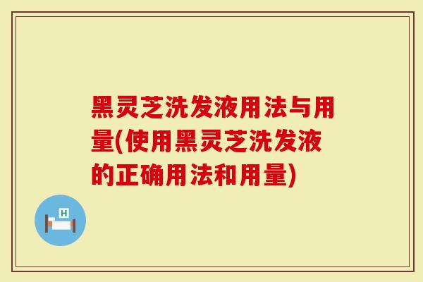 黑灵芝洗发液用法与用量(使用黑灵芝洗发液的正确用法和用量)