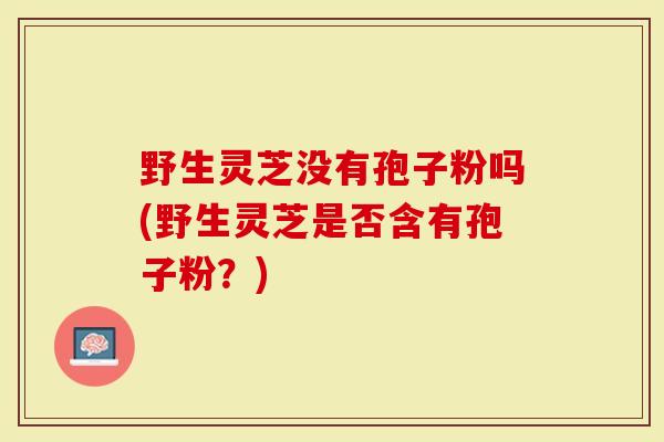 野生灵芝没有孢子粉吗(野生灵芝是否含有孢子粉？)