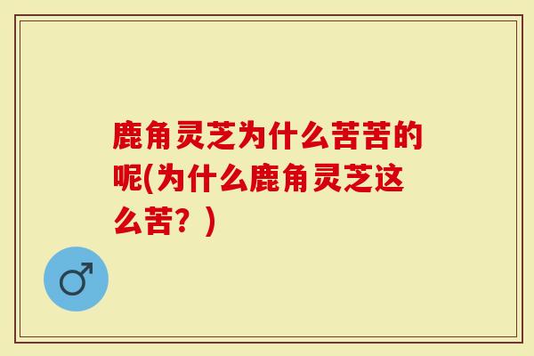 鹿角灵芝为什么苦苦的呢(为什么鹿角灵芝这么苦？)