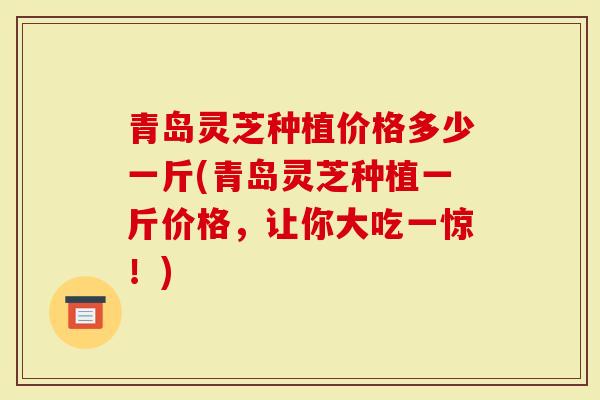 青岛灵芝种植价格多少一斤(青岛灵芝种植一斤价格，让你大吃一惊！)