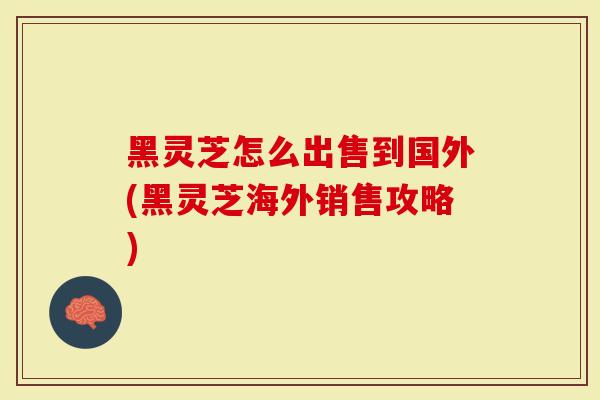 黑灵芝怎么出售到国外(黑灵芝海外销售攻略)