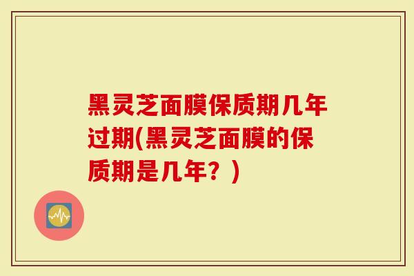 黑灵芝面膜保质期几年过期(黑灵芝面膜的保质期是几年？)
