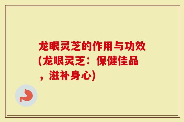 龙眼灵芝的作用与功效(龙眼灵芝：保健佳品，滋补身心)