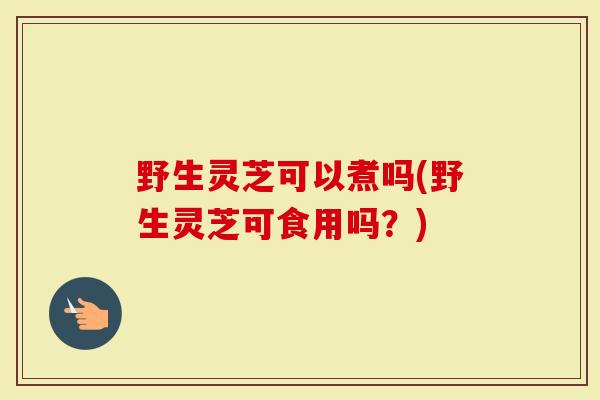 野生灵芝可以煮吗(野生灵芝可食用吗？)