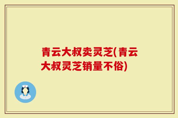 青云大叔卖灵芝(青云大叔灵芝销量不俗)