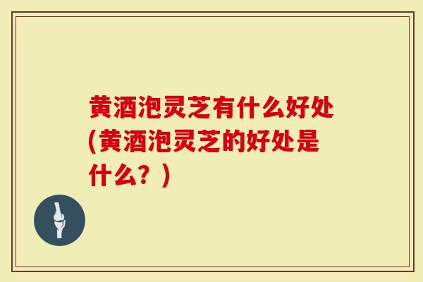黄酒泡灵芝有什么好处(黄酒泡灵芝的好处是什么？)
