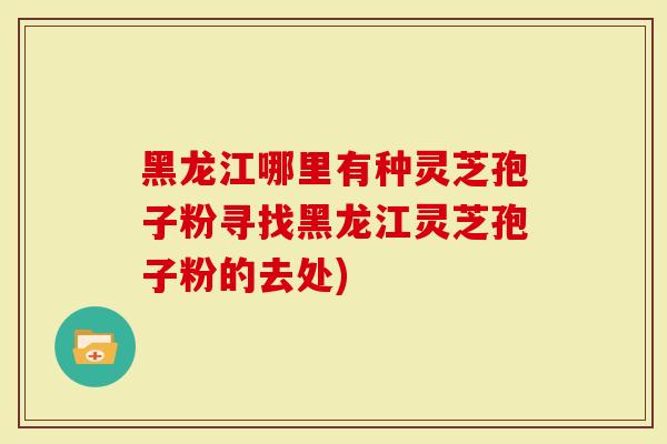 黑龙江哪里有种灵芝孢子粉寻找黑龙江灵芝孢子粉的去处)