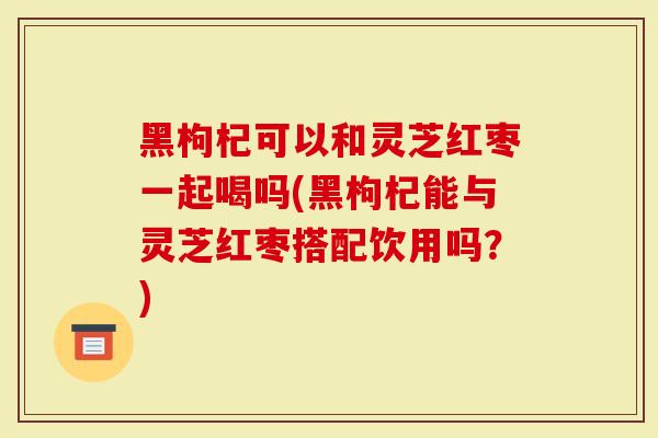 黑枸杞可以和灵芝红枣一起喝吗(黑枸杞能与灵芝红枣搭配饮用吗？)