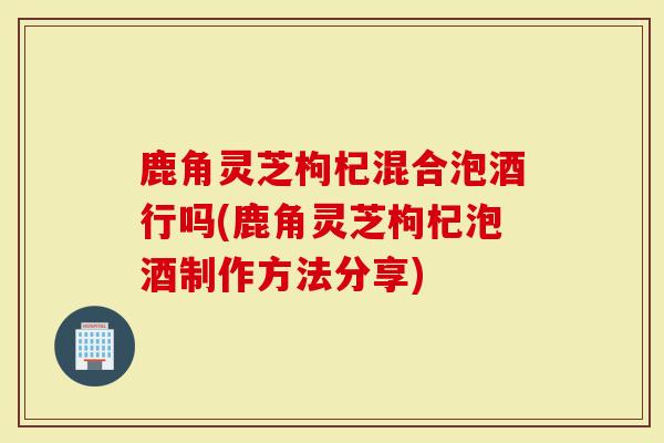 鹿角灵芝枸杞混合泡酒行吗(鹿角灵芝枸杞泡酒制作方法分享)