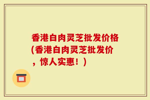 香港白肉灵芝批发价格(香港白肉灵芝批发价，惊人实惠！)