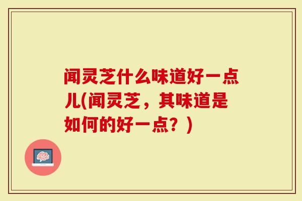 闻灵芝什么味道好一点儿(闻灵芝，其味道是如何的好一点？)