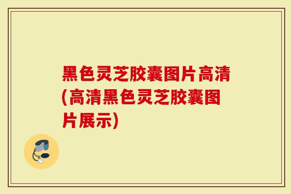 黑色灵芝胶囊图片高清(高清黑色灵芝胶囊图片展示)