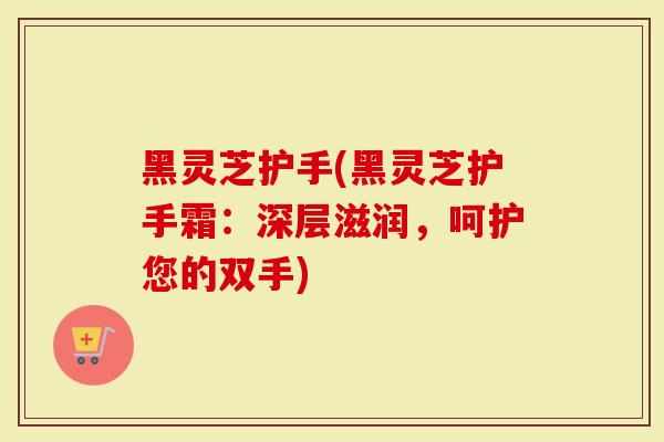 黑灵芝护手(黑灵芝护手霜：深层滋润，呵护您的双手)