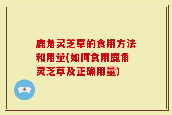 鹿角灵芝草的食用方法和用量(如何食用鹿角灵芝草及正确用量)