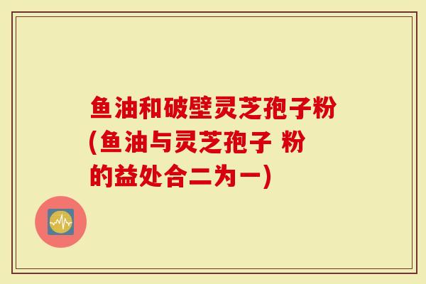 鱼油和破壁灵芝孢子粉(鱼油与灵芝孢子 粉的益处合二为一)