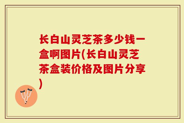 长白山灵芝茶多少钱一盒啊图片(长白山灵芝茶盒装价格及图片分享)