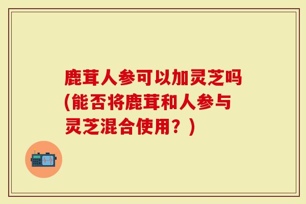 鹿茸人参可以加灵芝吗(能否将鹿茸和人参与灵芝混合使用？)