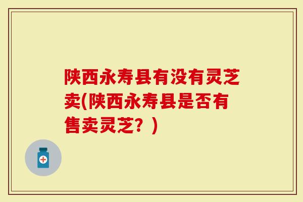 陕西永寿县有没有灵芝卖(陕西永寿县是否有售卖灵芝？)