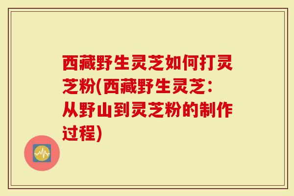西藏野生灵芝如何打灵芝粉(西藏野生灵芝：从野山到灵芝粉的制作过程)