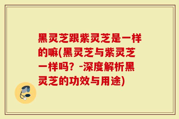 黑灵芝跟紫灵芝是一样的嘛(黑灵芝与紫灵芝一样吗？-深度解析黑灵芝的功效与用途)